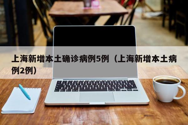 上海新增本土确诊病例5例(上海新增本土病例2例)