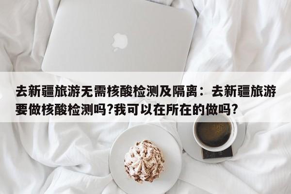去新疆旅游无需核酸检测及隔离:去新疆旅游要做核酸检测吗?我可以在所在的做吗?