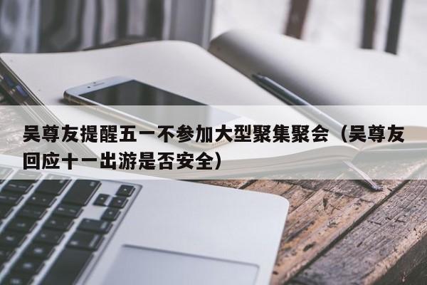 吴尊友提醒五一不参加大型聚集聚会(吴尊友回应十一出游是否安全)