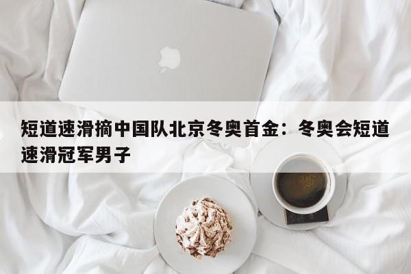 短道速滑摘中国队北京冬奥首金:冬奥会短道速滑冠军男子