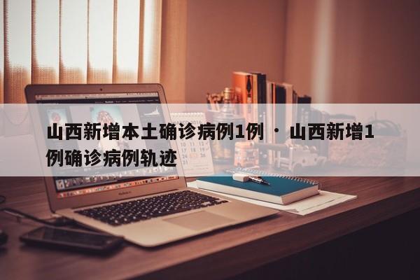 山西新增本土确诊病例1例 · 山西新增1例确诊病例轨迹