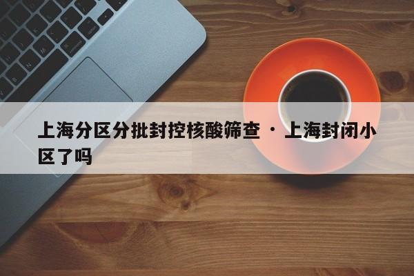 上海分区分批封控核酸筛查 · 上海封闭小区了吗