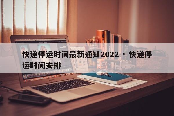 快递停运时间最新通知2022 · 快递停运时间安排
