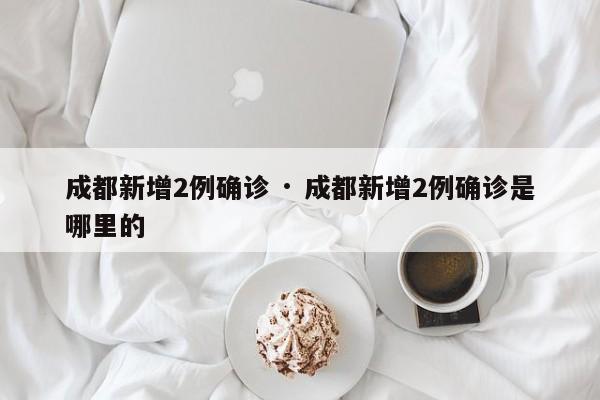 成都新增2例确诊 · 成都新增2例确诊是哪里的