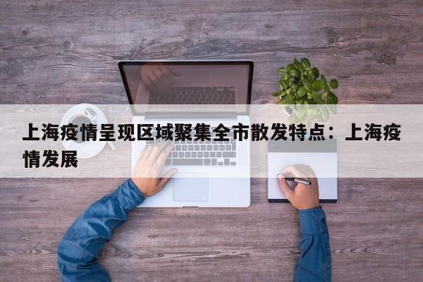 上海疫情呈现区域聚集全市散发特点:上海疫情发展