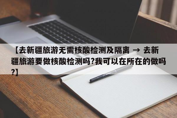 【去新疆旅游无需核酸检测及隔离 → 去新疆旅游要做核酸检测吗?我可以在所在的做吗?】
