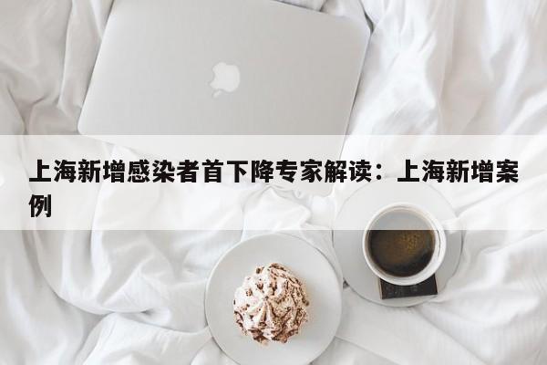 上海新增感染者首下降专家解读:上海新增案例