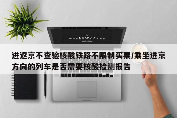 进返京不查验核酸铁路不限制买票/乘坐进京方向的列车是否需要核酸检测报告