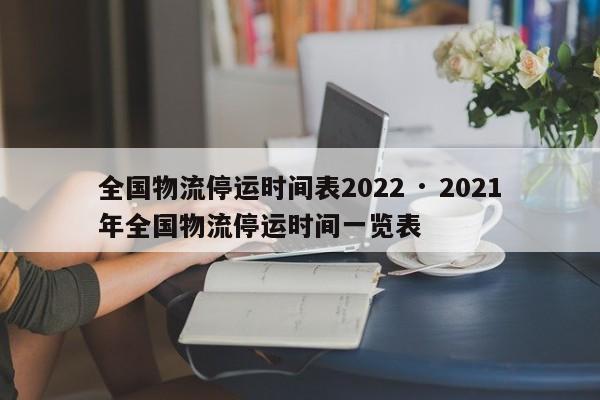 全国物流停运时间表2022 · 2021年全国物流停运时间一览表