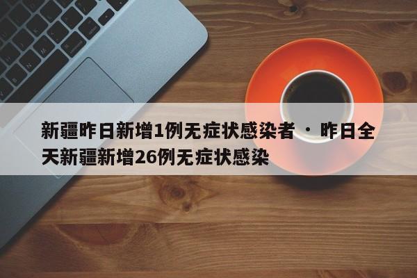 新疆昨日新增1例无症状感染者 · 昨日全天新疆新增26例无症状感染