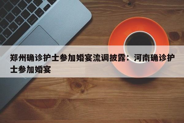 郑州确诊护士参加婚宴流调披露:河南确诊护士参加婚宴
