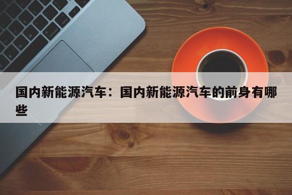 国内新能源汽车:国内新能源汽车的前身有哪些