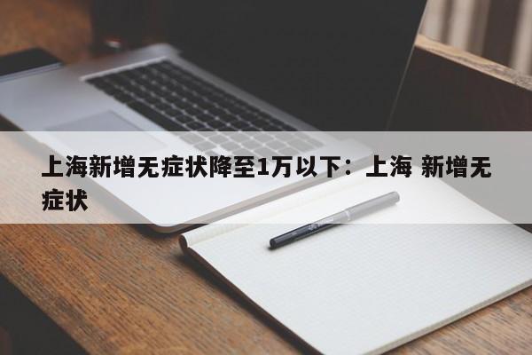 上海新增无症状降至1万以下:上海 新增无症状