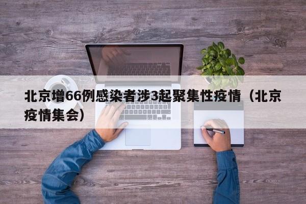 北京增66例感染者涉3起聚集性疫情(北京疫情集会)
