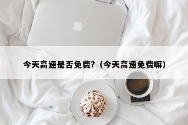 今天高速是否免费?(今天高速免费嘛)