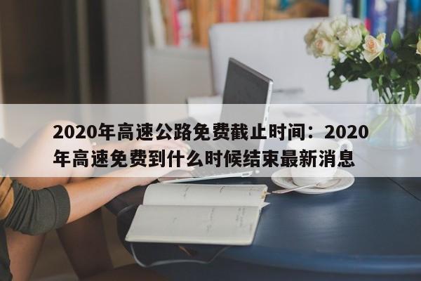 2020年高速公路免费截止时间:2020年高速免费到什么时候结束最新消息