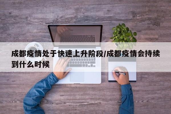 成都疫情处于快速上升阶段/成都疫情会持续到什么时候