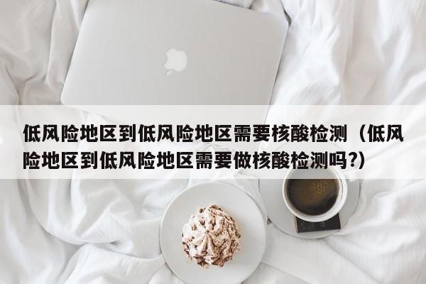 低风险地区到低风险地区需要核酸检测(低风险地区到低风险地区需要做核酸检测吗?)