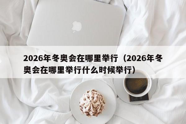 2026年冬奥会在哪里举行(2026年冬奥会在哪里举行什么时候举行)