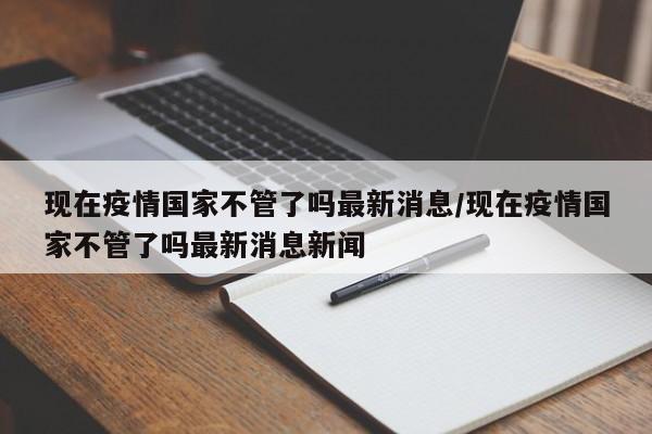 现在疫情国家不管了吗最新消息/现在疫情国家不管了吗最新消息新闻