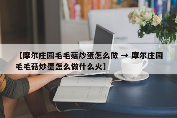 【摩尔庄园毛毛菇炒蛋怎么做 → 摩尔庄园毛毛菇炒蛋怎么做什么火】