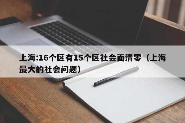 上海:16个区有15个区社会面清零(上海最大的社会问题)