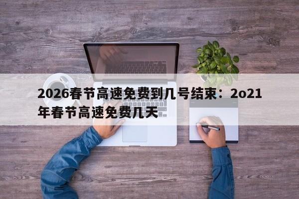 2026春节高速免费到几号结束:2o21年春节高速免费几天