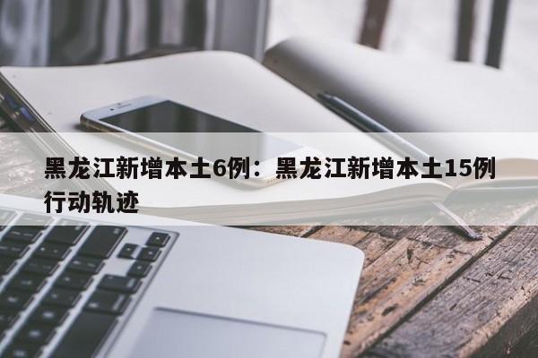 黑龙江新增本土6例:黑龙江新增本土15例行动轨迹