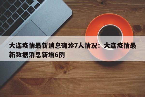 大连疫情最新消息确诊7人情况:大连疫情最新数据消息新增6例