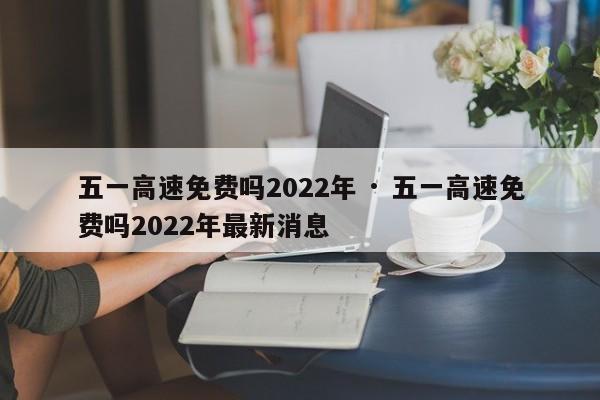 五一高速免费吗2022年 · 五一高速免费吗2022年最新消息
