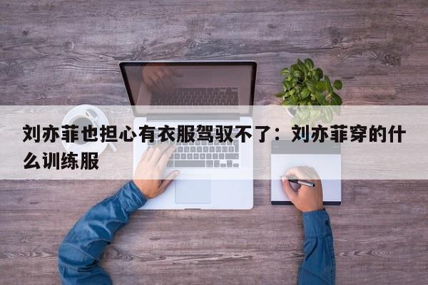 刘亦菲也担心有衣服驾驭不了:刘亦菲穿的什么训练服