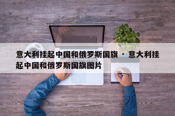 意大利挂起中国和俄罗斯国旗 · 意大利挂起中国和俄罗斯国旗图片