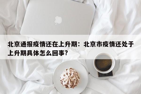 北京通报疫情还在上升期:北京市疫情还处于上升期具体怎么回事?