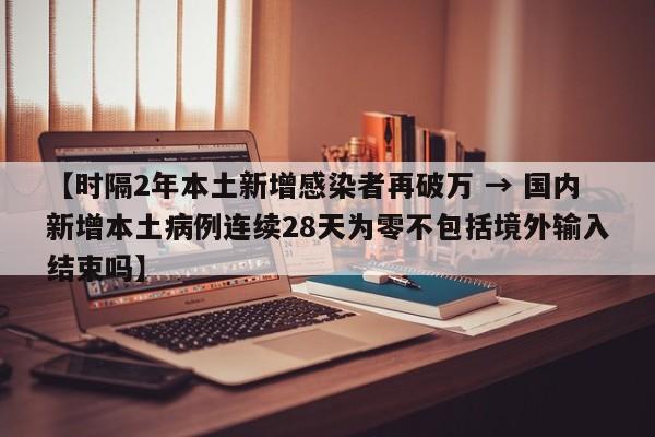 【时隔2年本土新增感染者再破万 → 国内新增本土病例连续28天为零不包括境外输入结束吗】
