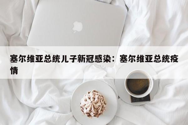 塞尔维亚总统儿子新冠感染:塞尔维亚总统疫情