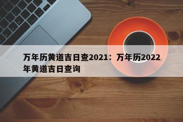万年历黄道吉日查2021:万年历2022年黄道吉日查询