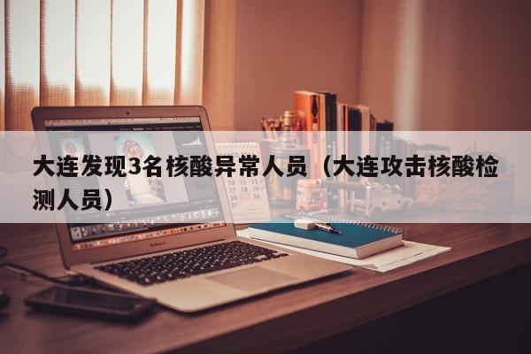 大连发现3名核酸异常人员(大连攻击核酸检测人员)
