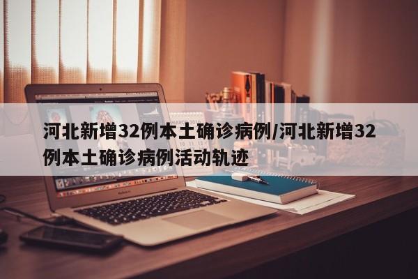 河北新增32例本土确诊病例/河北新增32例本土确诊病例活动轨迹