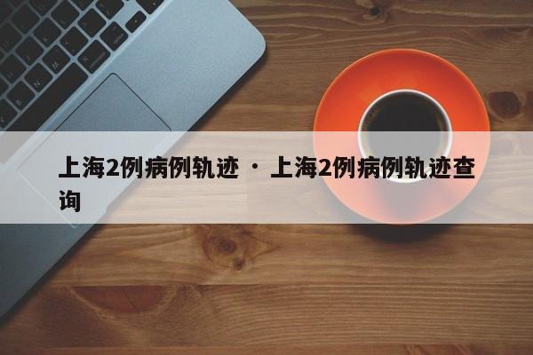 上海2例病例轨迹 · 上海2例病例轨迹查询