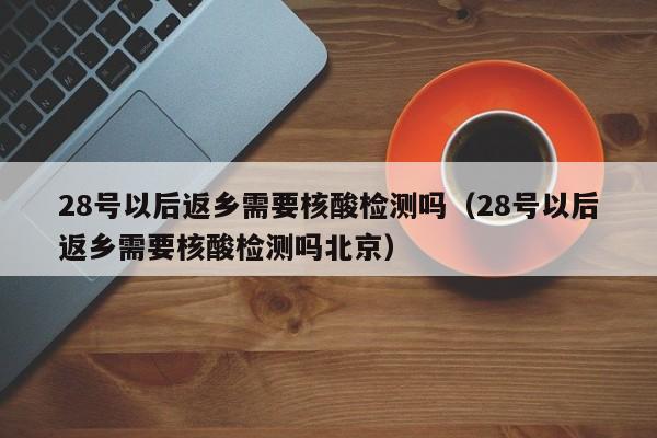 28号以后返乡需要核酸检测吗(28号以后返乡需要核酸检测吗北京)