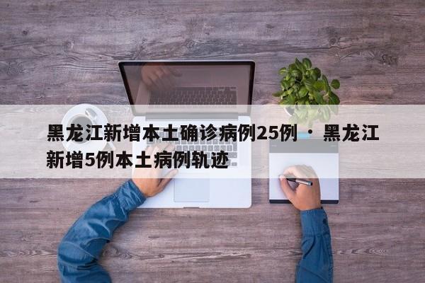 黑龙江新增本土确诊病例25例 · 黑龙江新增5例本土病例轨迹