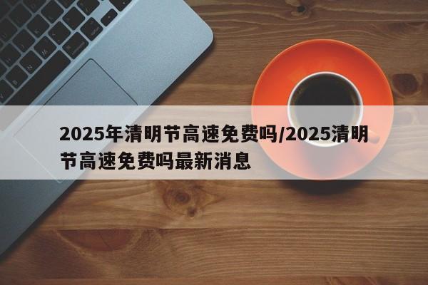 2025年清明节高速免费吗/2025清明节高速免费吗最新消息