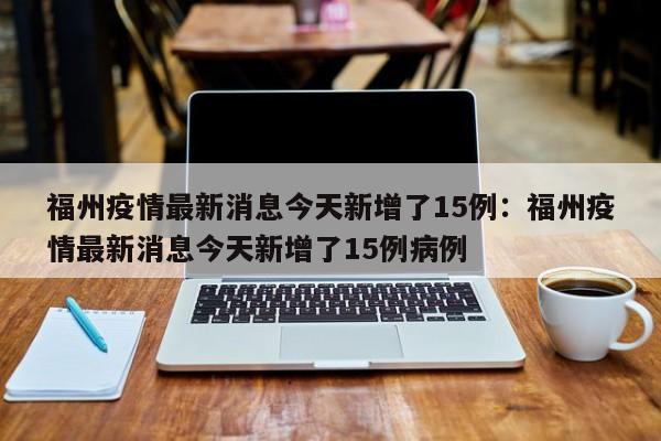 福州疫情最新消息今天新增了15例:福州疫情最新消息今天新增了15例病例