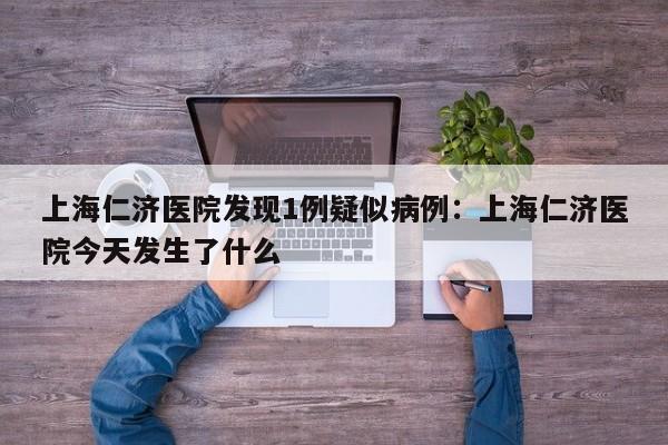 上海仁济医院发现1例疑似病例:上海仁济医院今天发生了什么