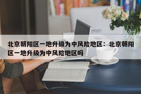 北京朝阳区一地升级为中风险地区:北京朝阳区一地升级为中风险地区吗