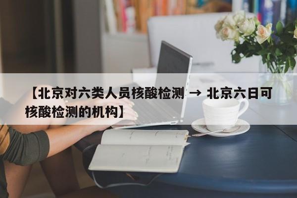 【北京对六类人员核酸检测 → 北京六日可核酸检测的机构】