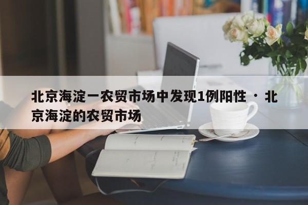 北京海淀一农贸市场中发现1例阳性 · 北京海淀的农贸市场