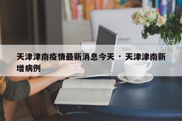 天津津南疫情最新消息今天 · 天津津南新增病例