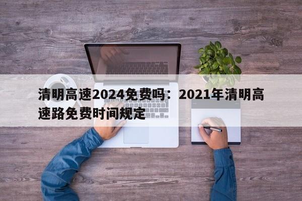 清明高速2024免费吗:2021年清明高速路免费时间规定