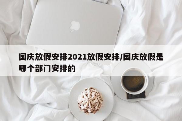 国庆放假安排2021放假安排/国庆放假是哪个部门安排的